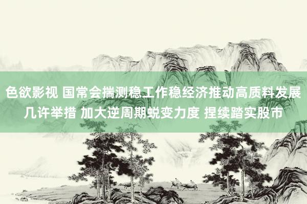 色欲影视 国常会揣测稳工作稳经济推动高质料发展几许举措 加大逆周期蜕变力度 捏续踏实股市