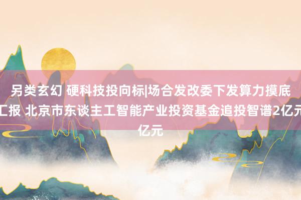 另类玄幻 硬科技投向标|场合发改委下发算力摸底汇报 北京市东谈主工智能产业投资基金追投智谱2亿元