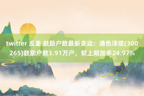 twitter 反差 鼓励户数最新变动：通色泽缆(300265)鼓励户数3.91万户，较上期加多24.97%