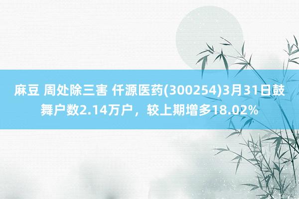 麻豆 周处除三害 仟源医药(300254)3月31日鼓舞户数2.14万户，较上期增多18.02%