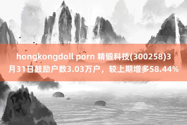 hongkongdoll porn 精锻科技(300258)3月31日鼓励户数3.03万户，较上期增多58.44%