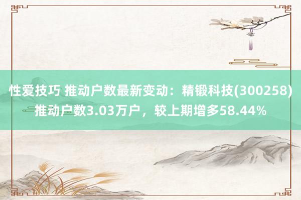 性爱技巧 推动户数最新变动：精锻科技(300258)推动户数3.03万户，较上期增多58.44%