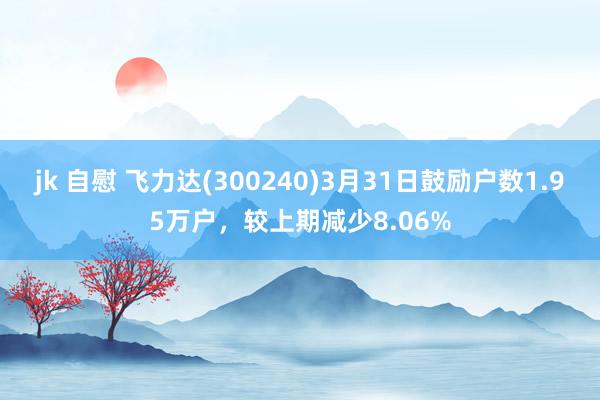 jk 自慰 飞力达(300240)3月31日鼓励户数1.95万户，较上期减少8.06%