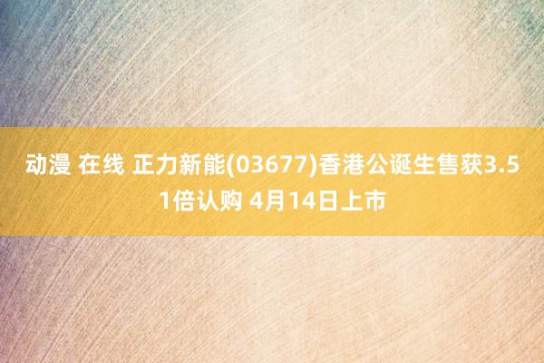 动漫 在线 正力新能(03677)香港公诞生售获3.51倍认购 4月14日上市