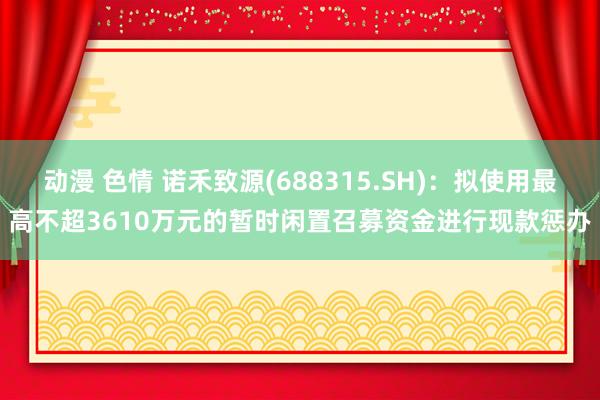 动漫 色情 诺禾致源(688315.SH)：拟使用最高不超3610万元的暂时闲置召募资金进行现款惩办
