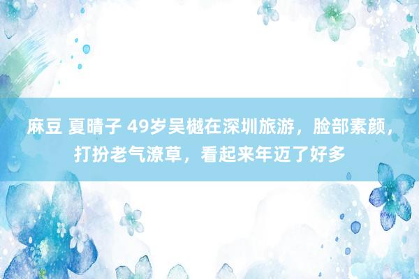 麻豆 夏晴子 49岁吴樾在深圳旅游，脸部素颜，打扮老气潦草，看起来年迈了好多
