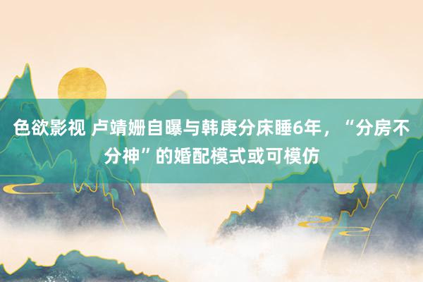 色欲影视 卢靖姗自曝与韩庚分床睡6年，“分房不分神”的婚配模式或可模仿