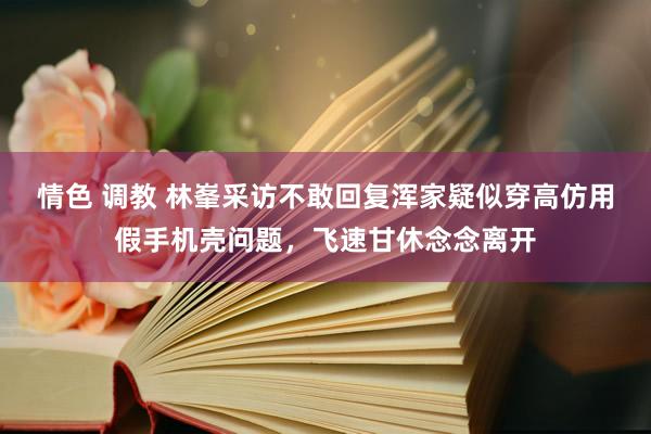 情色 调教 林峯采访不敢回复浑家疑似穿高仿用假手机壳问题，飞速甘休念念离开