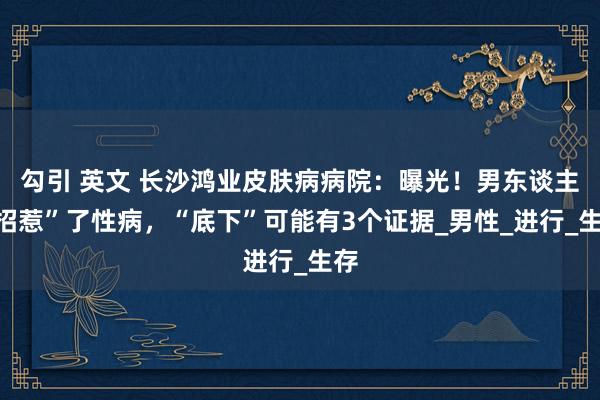 勾引 英文 长沙鸿业皮肤病病院：曝光！男东谈主“招惹”了性病，“底下”可能有3个证据_男性_进行_生存