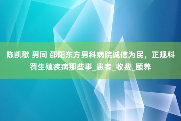 陈凯歌 男同 邵阳东方男科病院诚信为民，正规科罚生殖疾病那些事_患者_收费_颐养