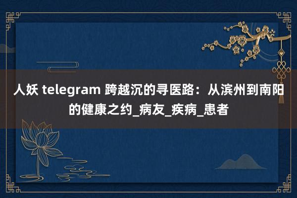 人妖 telegram 跨越沉的寻医路：从滨州到南阳的健康之约_病友_疾病_患者