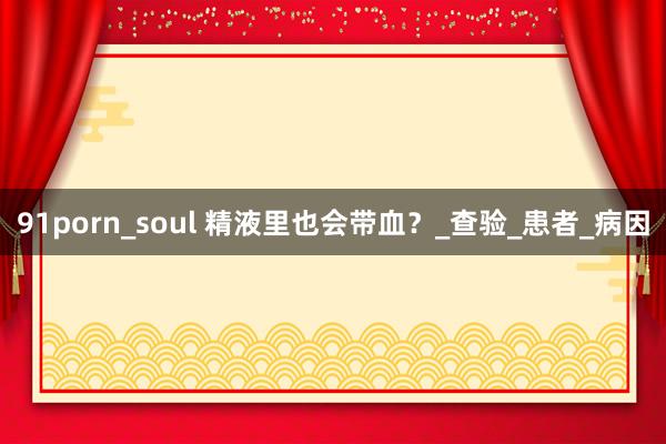 91porn_soul 精液里也会带血？_查验_患者_病因