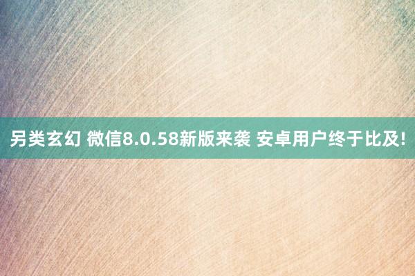 另类玄幻 微信8.0.58新版来袭 安卓用户终于比及!