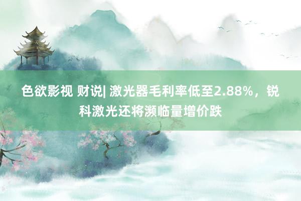 色欲影视 财说| 激光器毛利率低至2.88%，锐科激光还将濒临量增价跌