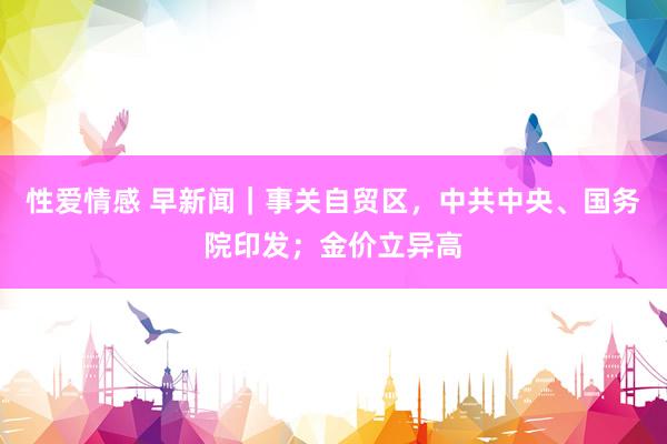 性爱情感 早新闻｜事关自贸区，中共中央、国务院印发；金价立异高