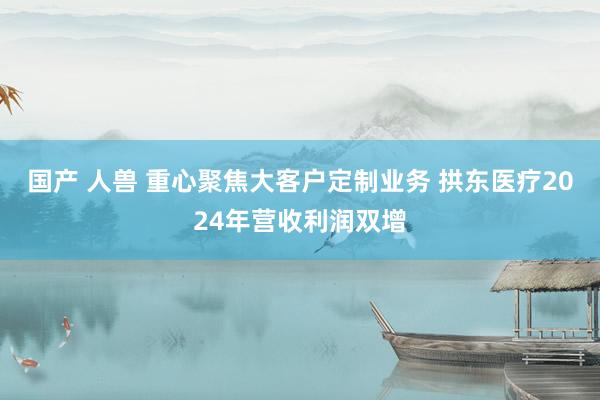 国产 人兽 重心聚焦大客户定制业务 拱东医疗2024年营收利润双增