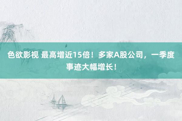 色欲影视 最高增近15倍！多家A股公司，一季度事迹大幅增长！