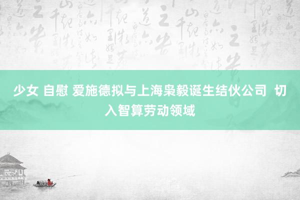 少女 自慰 爱施德拟与上海枭毅诞生结伙公司  切入智算劳动领域