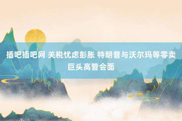 插吧插吧网 关税忧虑彭胀 特朗普与沃尔玛等零卖巨头高管会面