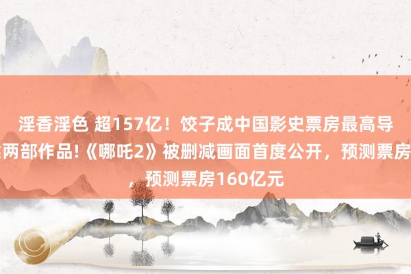 淫香淫色 超157亿！饺子成中国影史票房最高导演，仅靠两部作品!《哪吒2》被删减画面首度公开，预测票房160亿元