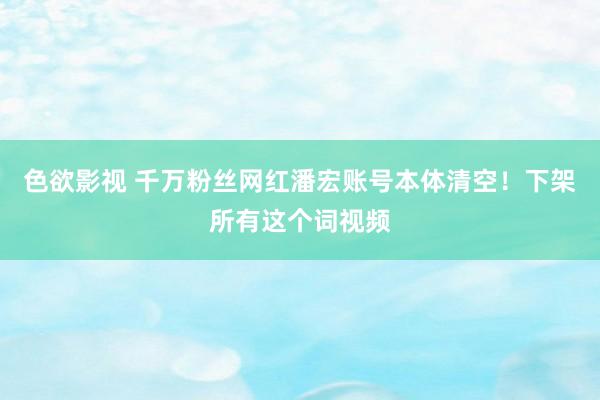 色欲影视 千万粉丝网红潘宏账号本体清空！下架所有这个词视频