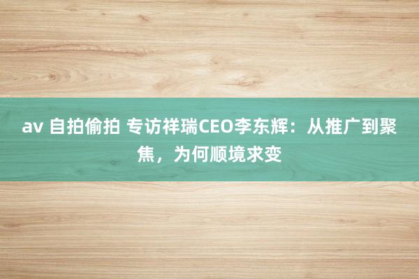 av 自拍偷拍 专访祥瑞CEO李东辉：从推广到聚焦，为何顺境求变