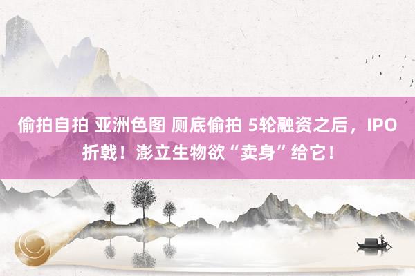 偷拍自拍 亚洲色图 厕底偷拍 5轮融资之后，IPO折戟！澎立生物欲“卖身”给它！