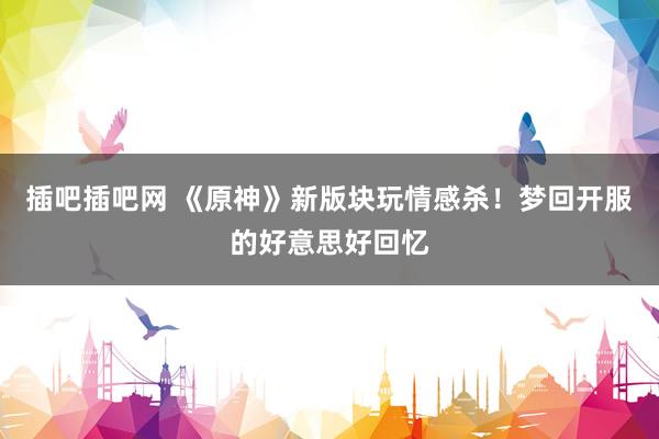 插吧插吧网 《原神》新版块玩情感杀！梦回开服的好意思好回忆