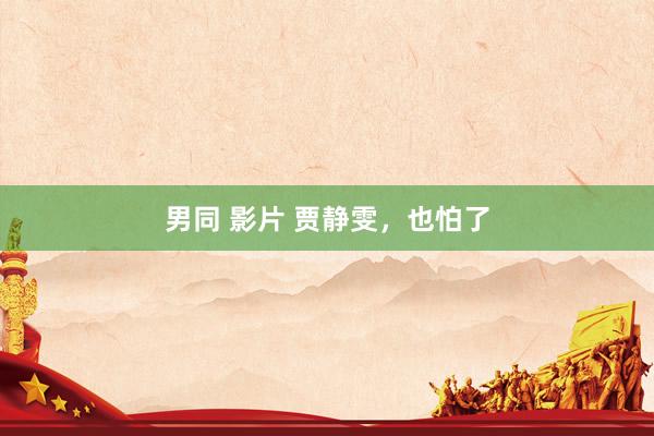 男同 影片 贾静雯，也怕了