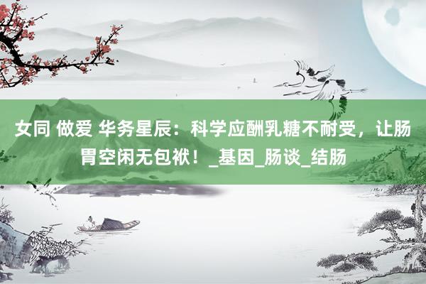 女同 做爱 华务星辰：科学应酬乳糖不耐受，让肠胃空闲无包袱！_基因_肠谈_结肠