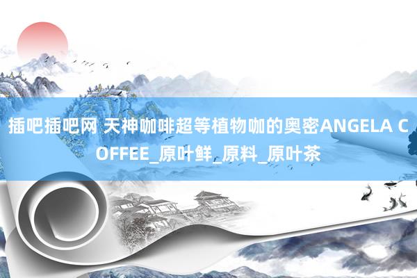 插吧插吧网 天神咖啡超等植物咖的奥密ANGELA COFFEE_原叶鲜_原料_原叶茶