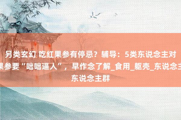 另类玄幻 吃红果参有停忌？辅导：5类东说念主对红果参要“咄咄逼人”，早作念了解_食用_躯壳_东说念主群