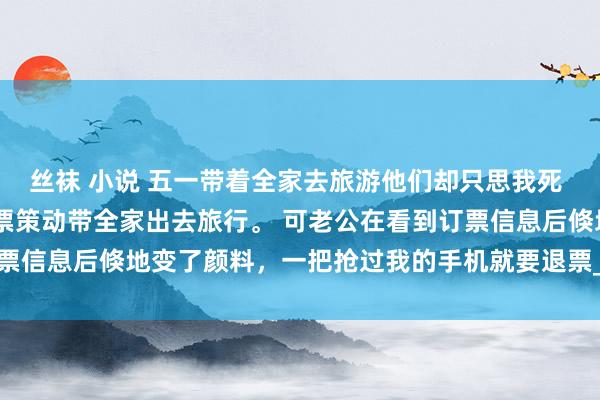 丝袜 小说 五一带着全家去旅游他们却只思我死 罗皆 五一假期，我订好票策动带全家出去旅行。 可老公在看到订票信息后倏地变了颜料，一把抢过我的手机就要退票_姆妈_方位_爸妈
