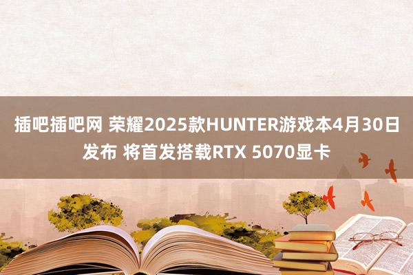 插吧插吧网 荣耀2025款HUNTER游戏本4月30日发布 将首发搭载RTX 5070显卡