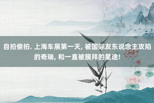 自拍偷拍. 上海车展第一天， 被国际友东说念主攻陷的奇瑞， 和一直被膜拜的星途!
