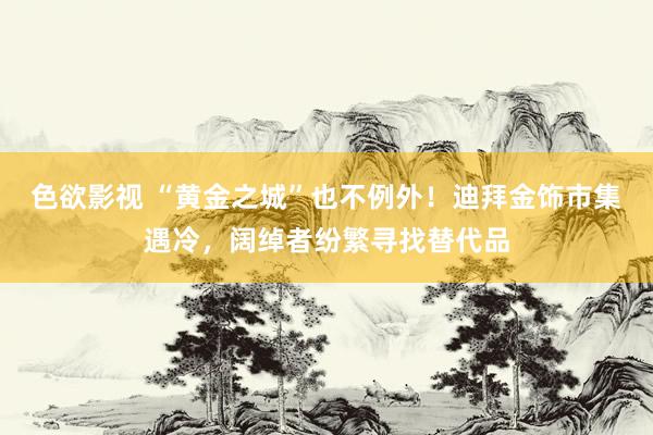 色欲影视 “黄金之城”也不例外！迪拜金饰市集遇冷，阔绰者纷繁寻找替代品