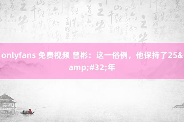 onlyfans 免费视频 曾彬：这一俗例，他保持了25&#32;年