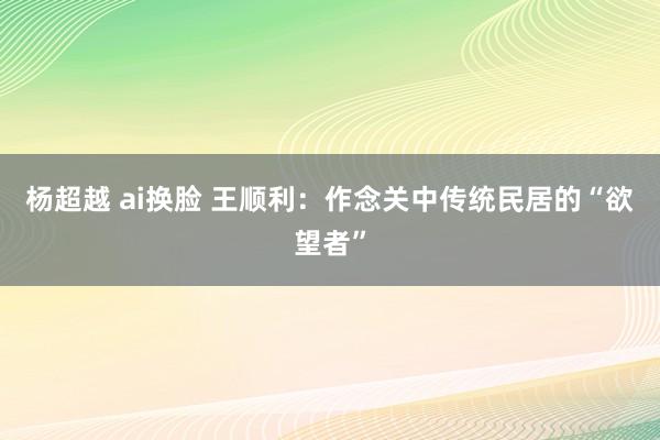 杨超越 ai换脸 王顺利：作念关中传统民居的“欲望者”