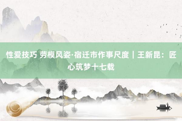 性爱技巧 劳模风姿·宿迁市作事尺度｜王新昆：匠心筑梦十七载
