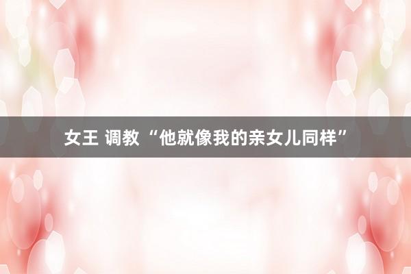 女王 调教 “他就像我的亲女儿同样”