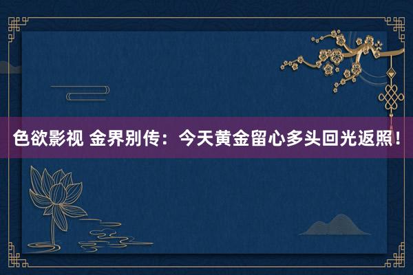 色欲影视 金界别传：今天黄金留心多头回光返照！