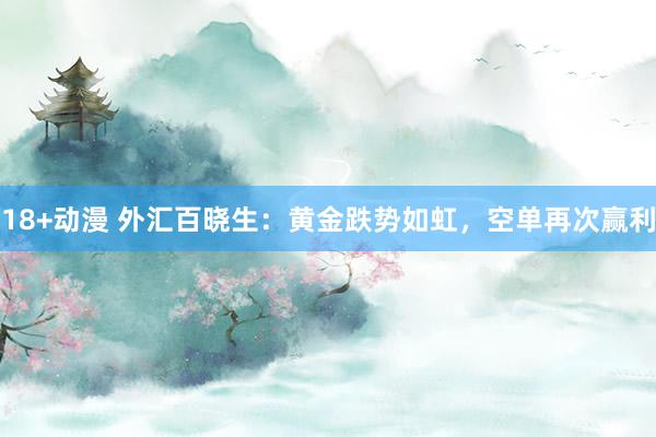 18+动漫 外汇百晓生：黄金跌势如虹，空单再次赢利