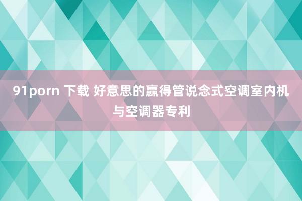 91porn 下载 好意思的赢得管说念式空调室内机与空调器专利