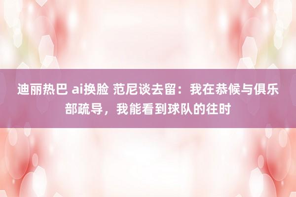 迪丽热巴 ai换脸 范尼谈去留：我在恭候与俱乐部疏导，我能看到球队的往时