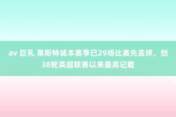 av 巨乳 莱斯特城本赛季已29场比赛先丢球，创38轮英超联赛以来最高记载