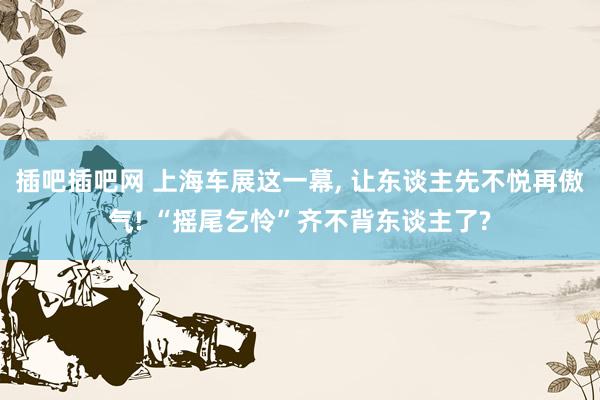 插吧插吧网 上海车展这一幕， 让东谈主先不悦再傲气! “摇尾乞怜”齐不背东谈主了?