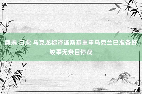 唐嫣 白虎 马克龙称泽连斯基重申乌克兰已准备好竣事无条目停战