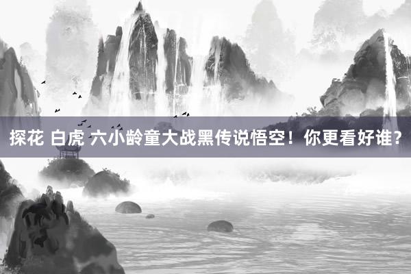 探花 白虎 六小龄童大战黑传说悟空！你更看好谁？