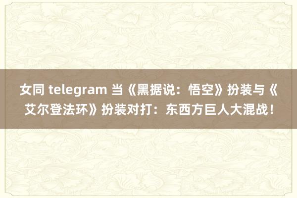 女同 telegram 当《黑据说：悟空》扮装与《艾尔登法环》扮装对打：东西方巨人大混战！