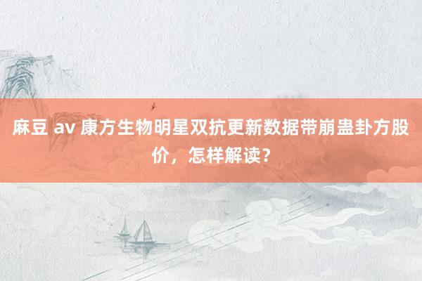 麻豆 av 康方生物明星双抗更新数据带崩蛊卦方股价，怎样解读？
